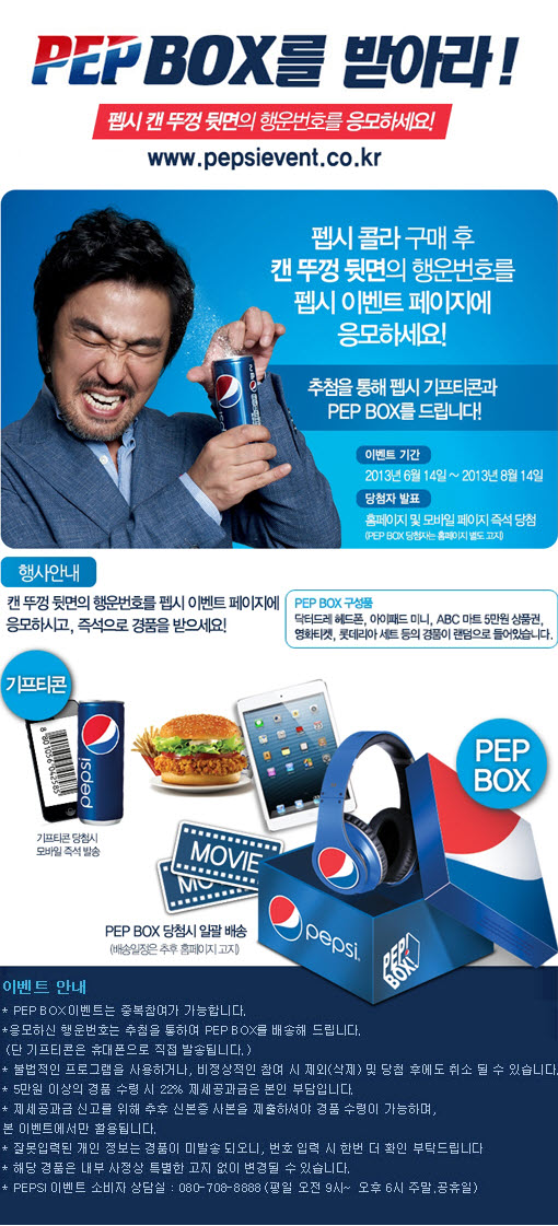 PEP BOX 를 받아라
팹시캔 두겅 뒷면의 행운번호를 응모하세요!
www.pepsievent.co.kr
펩시콜라 구매후 캔 뚜껑 뒷면의 행운 번호를 펩시 이벤트 페이지에 응모하세요!
추첨을 통해 펩시 기프트콘과 PEP BOX 를 드립니다.
이벤트 기간 2013년 6월 14일 ~ 2013년 8월 14일
당첨자 발표 
홈페이지 및 모바일 페이지 즉석 당첨
(PEP BOX 당첨자는 홈페이지 별도 고지)
행사안내
캔 뚜겅 뒷면의 행운번호를 펩시 이벤트 페이지에 응모하시고, 즉석으로 경품을 받으세요!
PEP BOX 구성품
닥터드레 헤드폰, 아이패드 미니. ABC 마트 5만원 상품권, 영화티켓, 롯데리아 세트 등의 경품이 
랜덤으로 들어있습니다.
이벤트 안내
PEP BOX 이벤트는 중복참여가 가능합니다 
응모하신 행운번호는 추첨을 통하여 PEP BOX 를 배송해 드립니다. 
(단 기프트콘은 휴대폰으로 직접 발송됩니다)
불법적인 프로그램을 사용하거나, 비정상적인 참여 시 제외(삭제) 및 당첨 후에도 취소 될 수 있습니다.
5만원 이상의 경품 수령시 22% 제세공과금은 본인 부담입니다.
제세공과금 신고를 위해 추후 신분증 사본을 제출하셔야 경품 수령이 가능하며,
본 이벤트에서만 활용됩니다.
잘못입력된 개인 정보는 경품이 미발송 되오니, 번호 입력시 한번 더 확인 부탁드립니닫.
해당 경품은 내부 사정상 특별한 고지 없이 변경될 수 있습니다
PEPSI  이벤트 소비자 상담실 : 080-708-8888(평일 오전9시~ 오후6시 주말, 공휴일)