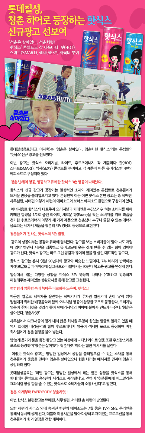 롯데칠성, 청춘 히어로 등장하는 핫식스 신규광고 선보여
- 청춘은 살아있다, 청춘차렷! 핫식스 콘셉트로 각 제품마다 핫(HOT), 스마트(SMART), 섹시(SEXY) 캐릭터 부여
롯데칠성음료(대표 이재혁)는 청춘은 살아있다, 청춘차렷 핫식스라는 콘셉트의 ‘핫식스’ 신규 광고를 선보였다. 
이번 광고는 핫식스 오리지널, 라이트, 후르츠에너지 각 제품마다 핫(HOT), 스마트(SMART), 섹시(SEXY) 콘셉트를 부여하고 각 제품에 따른 
유머러스한 4편의 에피소드로 구성되어 있다.
청춘 난세의 영웅, 엉뚱하고 유쾌한 핫식스 3色 영웅이 나타났다. 
핫식스의 신규 광고가 공감가는 일상적인 소재와 재미있는 콘셉트로 청춘들에게 뜨거운 반응을 불러일으키고 있다. 
론칭편에 이은 이번 핫식스 본편 광고는 총 택배편, 사무실편, 셔터편 이렇게 세편의 에피소드와 보너스 에피소드 한편으로 구성되어 있다. 
에너지음료 핫식스의 대표주자 오리지널과 카페인을 부담스러워 하는 소비자를 위해 카페인 함량을 1/2로 줄인 라이트, 새로운 향(Flavor)을 찾는 
소비자를 위해 과즙을 첨가한 후르츠에너지 이렇게 세 가지 제품으로 청춘남녀 누구나 즐길 수 있는 에너지 음료라는 세가지 제품을 청춘의 3色 영웅의 등장으로 표현했다. 
청춘들에게 전하는 핫식스의 3色 열정.
광고의 성공여부는 공감과 유머에 달려있다. 광고를 보는 소비자들이 ‘맞아 나도 저럴 때 있어’ 하면서 시선을 집중하고 유머코드에 웃음 짓게 만들 수 있는 
힘이 있어야 광고가 산다. 핫식스 광고는 바로 그런 공감과 유머의 힘을 잘 살린 대표적인 광고다.
핫식스 광고는 흡사 옛날 90년대의 광고와 비슷한 느낌이다. 7부 바지에 반짝이는 자켓,뽀글뽀글 파마머리에 실크셔츠와 나팔바지는 90년대 복고풍 광고를 연상케 한다.
일상에서 겪는 다양한 상황을 핫식스 3色 영웅이 나타나 유쾌하고 엉뚱하게 해결해주는 재미있는 상황묘사를 통해 광고를 표현했다. 
평범함과 엉뚱함 속에 녹아든 피로회복 도우미, 핫식스!
피곤한 얼굴로 택배차를 운전하는 택배기사가 주차권 발권기에 손이 닿지 않아 쩔쩔매자 화려한 배경음악과 함께 오리지널 영웅이 황당한 포즈로 등장한다. 
오리지널 영웅이 주차티켓을 멋있게 뽑아 택배기사님의 이마에 붙이자 멘트가 나온다. ‘청춘은 살아있다. 청춘차렷!’
사무실에서 다크서클이 짙게 내려 앉은 회사원 두명이 힘없는 얼굴로 일하고 있을 때 역시 화려한 배경음악과 함께 후르츠에너지 영웅이 섹시한 포즈로 
등장하며 지친 회사원에게 청춘 열정을 불어 넣는다.
밤 늦게 옷가게 문을 힘겹게 닫고 있는 여성에게 나타난 라이트 영웅 또한 우스꽝스러운 포즈로 등장하며 ‘청춘은 살아있다. 청춘차렷!’이라는 힘찬 메시지를 날린다.
이렇듯 핫식스 광고는 평범한 일상에서 겪는 힘든 상황을 핫식스를 통해 힘내라는 콘셉트로 총4편의 시리즈로 제작됐다고 전하며 청춘들에게 피그말리온 
효과처럼 항상 힘을 줄 수 있는 핫식스로 소비자들과 소통하겠다고 말했다.
청춘 이제부터 EVERYBODY 청춘차렷 이번 핫식스 본편광고는 택배편, 사무실편, 셔터편 총 세편이 방영된다.
또한 세편의 시리즈 외에 숨겨진 한편의 에피소드는 7월 중순 TV와 SNS,온라인을 통해서 동시에 공개된다. 
더불어 여름시즌을 맞아 다양하고 재미있는 프로모션을 통해 청춘들에게 힘과 열정을 전할 계획이다.