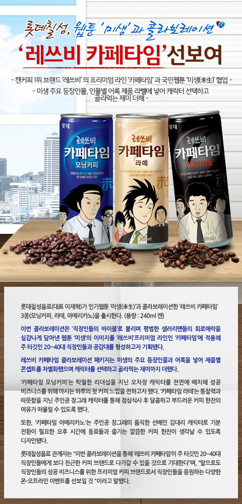 롯데칠성, 웹툰 [미생]과 콜라보레이션

[레쓰비 카페타임] 선보여

- 캔커피 1위 브랜드 [레쓰비]의 프리미엄 라인 [카페타임]과 국민웹툰 [미생] 협업 -
- 미생 주요 등장인물, 인물별 어록 제품 라벨에 넣어 캐릭터 선택하고 골라먹는 재미 더해 -

롯데칠성음료(대표 이재혁)가 인기웹툰 [미생]과 콜라보레이션한 [레쓰비 카페타임] 3종(모닝커피, 라떼, 아메리카노)을 출시한다.(용량: 240ml 캔)

이번 콜라보레이션은 [직장인들의 바이블]로 불리며 평법한 샐러리맨들의 희로애락을 실감나게 담아낸 웹툰 [미생]의
이미지를 [레쓰비] 프리미엄 라인인 [카페타임]에 적용해 주 타킷은 20~40대 직장인들과 공감대를 형성하고자 기획됐다.

레쓰비 카페타임 콜라보레이션 패키지는 미생의 주요 등장인물과 어록을 넣어 제품별 콘셉트를 차별화했으며 캐릭ㅌ를 선택하고 골라먹는 재미까지 더했다.

[카페타임 모닝커피]는 탁월한 리더십을 지닌 오차장 캐릭터를 전면에 배치해 성공 비즈니스를 위해 마시는 하루의
첫 커피 느낌을 전하고자 했다. [카페타임 라떼]는 통찰력과 따뜻함을 지닌 주인공 장그래 캐릭터를 통해 점심식사 후
달콤하고 부드러운 커피 한잔의 여유가 떠올릴 수 있도록 했다.

또한, [카페타임 아메리카노]는 주인공 장그래의 듬직한 선배인 김대리 캐릭터로 기분 전환이 필요한 오후 시간에 동료들과 즐기는 깔끔한 커피 한잔이 생각날 수 있도록 디자인됐다.

롯데칠성음료 관계자는 [이번 콜라보레이션을 통해 레쓰비 카페타임이 주 타킷은 20~40대 직장인들에게 보다 친근한 커피 브랜드로 다가갈 수 있을 것으로 기대한다며], [앞으로도 직장인들의 성공 비즈니스를 위한 프리미엄 커피 브랜드로서 직장인들을 응원하는 다양한 온-오프라인 이벤트를 선보일 것] 이라고 말했다.