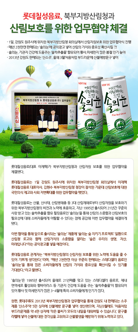 
롯데칠성음료, 북부지방산림청과 산림보호를 위한 업무협약 체결

- 1일, 강원도 원주시에 위치한 북부지방산림청 회의실에서 산림자원보호 위한 업무협약식 진행
- 매년 2천만캔 판매되는 ‘솔의눈’에 공익광고 넣어 산림의 가치와 중요성 확산시킬 것
- 솔의눈, 기관지 건강에 도움주는 ‘솔싹추출물’ 함유되어 황사,미세먼지 많은 봄철 인기 높아
- 2013년 강원도 판매되는 ‘산소주’, 올해 3월‘처음처럼 부드러운’에 산불예방문구 넣어
 
롯데칠성음료(대표 이재혁)가 북부지방산림청과 산림자원 보호를 위한 업무협약을 체결했다. 

롯데칠성음료는 1일 강원도 원주시에 위치한 북부지방산림청 회의실에서 이재혁 롯데칠성음료 대표이사, 김현수 북부지방산림청 청장이 참석한 가운데 산림보호에 대한 국민의식 제고와 사회 저변확대를 위한 업무협약을 맺었다. 

롯데칠성음료는 산불, 산사태, 산림병해충 등 3대 산림재해로부터 산림자원을 보호하기 위한 북부지방산림청의 비전과 노력에 호응하고, 지난 1995년 출시되어 21년간 꾸준히 사랑 받고 있는 솔싹추출물 함유 힐링음료인 ‘솔의눈’을 통해 산림의 소중함과 산림보호의 필요성에 대해 소비자들에게 어필할 수 있다는 점에 공감해 이번 업무협약을 체결하게 됐다. 

이번 협약을 통해 앞으로 출시되는 '솔의눈' 제품에 '술의눈 숲 지키기 프로젝트' 일환으로 산림청 로고와 함께 산림가치의 소중함을 알리는 “숲은 우리의 생명, 자산, 미래입니다”라는 공익광고를 넣을 예정이다. 

롯데칠성음료 관계자는 “북부지방산림청의 산림자원 보호를 위한 노력에 도움을 줄 수 있어 기쁘게 생각한다.”라며, “매년 2천만캔 이상 꾸준히 판매되는 스테디셀러 음료인 '솔의눈'을 통해 많은 소비자들에게 산림의 가치와 중요성을 확산시킬 수 있기를 기대한다.”라고 말했다. 

'솔의눈'은 1995년 출시되어 올해로 21년째를 맞고 있는 스테디셀러 음료로, 체내 면역세포 활성화와 항바이러스 등 기관지 건강에 도움을 주는 '솔싹추출물'이 함유되어 있어 황사 및 미세먼지가 많은 3~4월에 특히 소비자들에게 인기가 많다.    

한편, 롯데주류도 2013년 북부지방산림청과 업무협약을 통해 강원도 내 판매되는 소주 제품 ‘산소주’약 5만 상자에 산불예방 문구를 넣어 생산했으며, 지난3월에도 ‘처음처럼 부드러운’제품 약 4만 상자에 ‘작은 불씨가 모두의 내일을 태워버릴 수 있습니다.’ 문구를 라벨에 넣어 산불에 대한 경각심을 고취하고 산불발생을 예방하기 위해 노력하고 있다.  