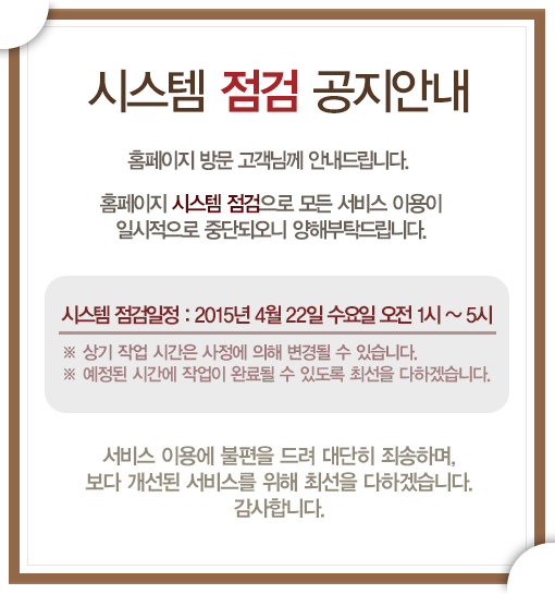 시스템 점검 안내

홈페이지 방문 고객님께 안내드립니다.
홈페이지 시스템 점검으로 모든 서비스 이용이 일시적으로 중단되오니 양해부탁드립니다.

시스템 점검일정:
2014년 4월 22일 01시~05시
※ 상기 작업 시간은 사정에 의해 변경될 수 있습니다.
※ 예정된 시간에 작업이 완료될수 있도록 최선을 다하겠습니다.

서비스 이용에 불편을 드려 대단히 죄송하며, 보다 개선된 서비스를 위해 최선을 다하겠습니다.
감사합니다.