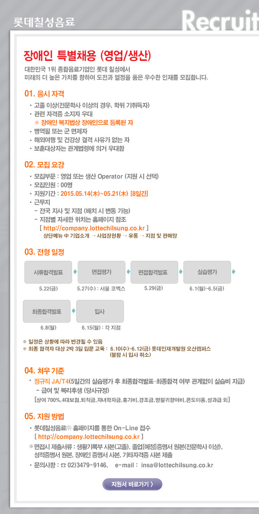 [영업/생산] 장애인 특별채용 
대한민국 1위 종합음료기업인 롯데칠성에서 미래의 더 높은 가치를 향하여 도전과 열정을 품은 우수한 인재를 모집합니다. 

1. 응시자격 
- 고졸 이상(전문학사 이상의 경우, 학위 기취득자) 
- 관련 자격증 소지자 우대 
- 병역필 또는 군면제자 
- 해외여행 및 건강상 결격 사유가 없는 자 
- 보훈대상자는 관계법령에 의거 우대함 
※ 장애인 복지법상 장애인으로 등록된자 

2. 모집요강 
- 모집부문 : 영업 또는 생산 Operator 
- 입사 지원기간 : 2015.05.14(목)~2015.05.21(목) [8일간] 
- 모집인원 : 00명 
- 근무지 
영업 : 전국 각 지점으로 지원 (배치 시 변동 가능) 
지점별 자세한 이위치는 홈페이지 참조 [ http://company.lottechilsung.co.kr ] 
상단메뉴 中 기업소개 → 사업장현황 → 유통 → 지점 및 판매망 
생산 : 경기도 안성시(안성공장), 경기도 광주시(오포공장), 경상남도 양산시(양산공장), 대전광역시(대전공장), 광주광역시(광주공장) 

3. 전형방법 
- 서류모집 → 서류합격발표 → 면접평가 → 면접합격발표 → 실습평가 → 최종합격발표→ 부서배치 
※ 일정은 상황에 따라 변경될 수 있음 
※ 최종 합격자 대상 2박 3일 입문 교육 : 6.10(수)~6.12(금) 롯데인재개발원 오산캠퍼스 (불참 시 입사 취소) 

4. 처우기준 
- 정규직 JA/T4 (5일간 실습평가 후 최종합격발표 ? 최종합격 여부 관계없이 실습비 지급) 
- 급여 및 복리후생 (당사규정) 
[상여 700%, 4대보험, 퇴직금, 자녀학자금, 휴가비, 경조금, 명절귀향여비, 콘도이용, 성과급 외] 

5. 지원방법 
- 롯데칠성음료㈜ 홈페이지를 통한 On-Line 접수 [ http://company.lottechilsung.co.kr ] 

※ 면접시 제출서류 : 생활기록부 사본(고졸), 졸업[예정]증명서 원본(전문학사 이상), 
성적증명서 원본, 장애인 증명서 사본, 기타자격증 사본 제출 

- 문의사항 : ☎ 02)3479-9146, e-mail : insa@lottechilsung.co.kr