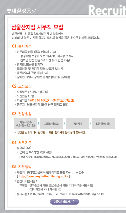 [남울산지점] 사무직 모집 
대한민국 1위 종합음료기업인 롯데칠성에서 미래의 더 높은 가치를 향하여 도전과 열정을 품은 우수한 인재를 모집합니다. 

01. 응시자격 
전문대졸 이상 (졸업예정자 가능) 
상경계열 전공자 또는 회계관련 자격증 소지자 
전학년 평점 평균 3.0 이상(4.5 만점 기준) 
병역필 또는 군 면제자 
해외여행 및 건강상 결격 사유가 없는 자 
장애인, 보훈대상자는 관련법령에 의거 우대함 

02. 모집요강 
모집부문: 사무직 (정규직) 
모집인원: 0명 
근무지 : 남울산지점 (울산 남구 월평로 151) 
입사 지원기간: 2015.06.05(금) ~ 2015.06.07(일) 

03. 전형방법 
지원서 접수 -> 서류합격발표 -> 면접평가 -> 최종합격/입사 
* 일정은 상황에 따라 변경될 수 있음. 합격자에 한해 합격 통보예정 

04. 처우기준 
- 정규직(JA) 
- 급여 및 복리후생 (당사규정) 
[상여700%, 4대보험, 퇴직금, 자녀학자금, 휴가비, 경조금, 명절귀향여비, 콘도이용, 성과급 외] 

05. 지원방법 
- 롯데칠성음료(주) 홈페이지를 통한 On-Line 접수 [http://company.lottechilsung.co.kr] 
* 면접시 제출 서류 
- 초대졸 : 성적증명서 사본, 졸업증명서 사본, 기타자격증 사본 제출 (입사지원서 기재 자격증 必) 
문의사항: 02)3479-9146, email: insa@lottechilsung.co.kr