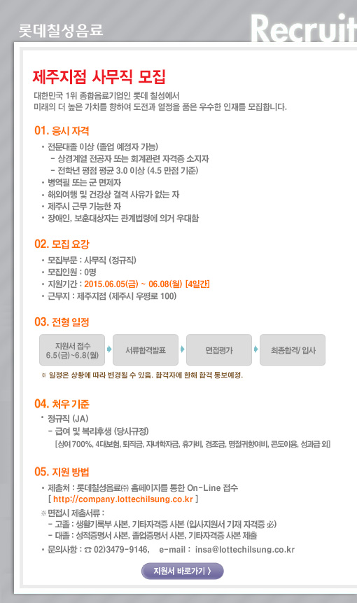 [제주지점] 사무직 모집 
대한민국 1위 종합음료기업인 롯데칠성에서 미래의 더 높은 가치를 향하여 도전과 열정을 품은 우수한 인재를 모집합니다. 

01. 응시자격 
전문대졸 이상 (졸업예정자 가능) 
상경계열 전공자 또는 회계관련 자격증 소지자 
전학년 평점 평균 3.0 이상(4.5 만점 기준) 
병역필 또는 군 면제자 
해외여행 및 건강상 결격 사유가 없는 자 
제주시 근무 가능한 자 
장애인, 보훈대상자는 관련법령에 의거 우대함 

02. 모집요강 
모집부문: 사무직 (정규직) 
모집인원: 0명 
근무지 : 제주지점 (제주시 우평로 100) 
입사 지원기간: 2015.06.05(금) ~ 2015.06.08(월) 

03. 전형방법 
지원서 접수 -> 서류합격발표 -> 면접평가 -> 최종합격/입사 
* 일정은 상황에 따라 변경될 수 있음. 합격자에 한해 합격 통보예정 

04. 처우기준 
- 정규직(JA) 
- 급여 및 복리후생 (당사규정) 
[상여700%, 4대보험, 퇴직금, 자녀학자금, 휴가비, 경조금, 명절귀향여비, 콘도이용, 성과급 외] 

05. 지원방법 
- 롯데칠성음료(주) 홈페이지를 통한 On-Line 접수 [http://company.lottechilsung.co.kr] 
* 면접시 제출 서류 
- 고졸 : 생활기록부 사본, 기타자격증 사본 제출 (입사지원서 기재 자격증 必) 
- 대졸 : 성적증명서 사본, 졸업증명서 사본, 기타자격증 사본 제출 
문의사항: 02)3479-9146, email: insa@lottechilsung.co.kr 