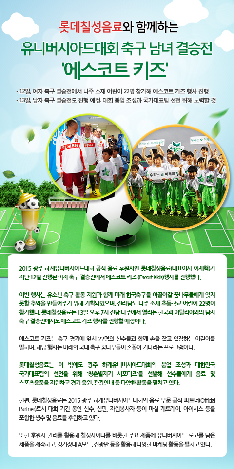 롯데칠성음료와 함께하는 유니버시아드대회 축구 남녀 결승전 '에스코트 키즈' 
- 12일, 여자 축구 결승전에서 나주 소재 어린이 22명 참가해 에스코트 키즈 행사 진행
- 13일, 남자 축구 결승전도 진행 예정. 대회 붐업 조성과 국가대표팀 선전 위해 노력할 것

2015 광주 하계유니버시아드대회 공식 음료 후원사인 롯데칠성음료(대표이사 이재혁)가 지난 12일 진행된 여자 축구 결승전에서 에스코트 키즈 (Escort Kids)행사를 진행했다. 

이번 행사는 유소년 축구 활동 지원과 함께 미래 한국축구를 이끌어갈 꿈나무들에게 잊지 못할 추억을 만들어주기 위해 기획되었으며, 전라남도 나주 소재 초등학교 어린이 22명이 참가했다. 롯데칠성음료는 13일 오후 7시 전남 나주에서 열리는 한국과 이탈리아와의 남자 축구 결승전에서도 에스코트 키즈 행사를 진행할 예정이다. 

에스코트 키즈는 축구 경기에 앞서 22명의 선수들과 함께 손을 잡고 입장하는 어린이를 말하며, 해당 행사는 미래의 국내 축구 꿈나무들이 손꼽아 기다리는 프로그램이다.

롯데칠성음료는 이 밖에도 광주 하계유니버시아드대회의 붐업 조성과 대한민국 국가대표팀의 선전을 위해 '청춘별지기 서포터즈'를 선발해 선수들에게 음료 및 스포츠용품을 지원하고 경기 응원, 관광안내 등 다양한 활동을 펼치고 있다. 

한편, 롯데칠성음료는 2015 광주 하계유니버시아드대회의 음료 부문 공식 파트너(Official Partner)로서 대회 기간 동안 선수, 심판, 자원봉사자 등이 마실 게토레이, 아이시스 등을 포함한 생수 및 음료를 후원하고 있다. 

또한 후원사 권리를 활용해 칠성사이다를 비롯한 주요 제품에 유니버시아드 로고를 담은 제품을 제작하고, 경기장내 A보드, 전광판 등을 활용해 다양한 마케팅 활동을 펼치고 있다. 