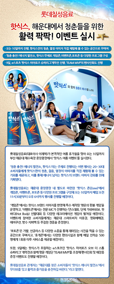 롯데칠성음료, 핫식스, 해운대에서 청춘들을 위한 활력 팍팍! 이벤트 실시
- 오는 10일까지 진행. 핫식스만의 청춘, 열정 이미지 직접 체험해 볼 수 있는 공간으로 꾸며져
- ‘청춘 충전! 에너지 발전소, 핫식스’주제로 게임존,이벤트존,포토존 등 다양한 프로그램 구성
- 9일, e스포츠 ‘핫식스 히어로즈 슈퍼리그’개막전 진행. ‘TEAM MVP’의 팬사인회도 진행

롯데칠성음료(대표이사 이재혁)가 본격적인 여름 휴가철을 맞아 오는 10일까지 부산 해운대 해수욕장 중앙광장에서 '핫식스 여름 이벤트’를 실시한다.
'청춘 충전! 에너지 발전소, 핫식스'라는 주제로 진행되는 이번 행사는 20~30대 소비자들에게 핫식스만의 청춘, 젊음, 열정의 이미지를 직접 체험해 볼 수 있는 기회를 제공하고, 이를 통해 에너지 넘치는 핫식스의 브랜드 이미지 강화를 위해 기획됐다.

롯데칠성음료는 해운대 중앙광장 내 별도로 마련한 '핫식스 존(Zone)'에서 게임존, 이벤트존, 포토존 등 다양한 프로그램을 구성해 오는 10일까지 매일 오전 11시30분부터 오후 6시까지 행사를 진행할 예정이다. 

'게임존'에서는 핫식스 브랜드 이미지를 반영해 특수 제작된 ‘행운의 핀볼 게임’을 운영하고, ‘이벤트존’에서는 전문 MC가 진행하는 댄스대회, 단체 가위바위보, 핫 바디(Hot Body) 선발대회 등 다양한 레크리에이션 게임이 펼쳐질 예정이다. 이벤트에 참여한 소비자들에게는 해운대 스마트비치 이용권, 영화예매권, 에어쿠션, 방수 지퍼백 등 푸짐한 경품을 증정한다. 
v '포토존'은 가발, 선글라스 등 다양한 소품을 통해 재미있는 사진을 찍을 수 있는 공간으로 꾸며지고, ‘휴게존’에서는 다양한 편의시설과 함께 매일 선착순 500명에게 1회용 타투 서비스를 제공할 예정이다. 

또한, 9일에는 핫식스가 후원하는 e스포츠인 ‘핫식스 히어로즈 오브 더 스톰 슈퍼리그’ 개막전과 함께 명문 게임단 ‘TEAM MVP’를 초청해 팬사인회 및 애장품 증정 이벤트도 진행할 예정이다. 

롯데칠성음료 관계자는 