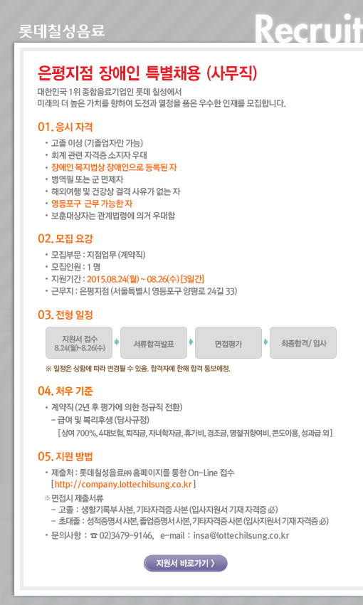 대한민국 1위 종합음료기업인 롯데칠성에서 미래의 더 높은 가치를 향하여 도전과 열정을 품은 우수한 인재를 모집합니다. 

1. 응시자격 
- 고졸 이상 (기졸업자만 가능) 
- 회계 관련 자격증 소지자 우대 
- 장애인 복지법상 장애인으로 등록된 자 
- 병역필 또는 군면제자 
- 해외여행 및 건강상 결격 사유가 없는 자 
- 영등포구 근무 가능한 자 
- 보훈대상자는 관계법령에 의거 우대함 

2. 모집요강 
- 모집부문 : 지점업무(계약직) 
- 입사 지원기간 : 2015.08.24(월)~2015.08.26(수) [3일간] 
- 모집인원 : 1명 
- 근무지 : 은평지점 (서울특별시 영등포구 양평로24길 33)

3. 전형방법 
- 서류모집 → 서류합격발표 → 면접평가 → 최종합격발표→ 부서배치 
※ 일정은 상황에 따라 변경될 수 있음 

4. 처우기준 
- 계약직 (2년 후 평가에 의한 정규직 전환) 
- 급여 및 복리후생 (당사규정) 
[상여 700%, 4대보험, 퇴직금, 자녀학자금, 휴가비, 경조금, 명절귀향여비, 콘도이용, 성과급 외] 

5. 지원방법 
- 롯데칠성음료㈜ 홈페이지를 통한 On-Line 접수 [ http://company.lottechilsung.co.kr ] 

※ 면접시 제출서류 : 생활기록부 사본(고졸), 졸업[예정]증명서 원본(전문학사 이상), 
성적증명서 원본, 장애인 증명서 사본, 기타자격증 사본 제출 

- 문의사항 : ☎ 02)3479-9146, e-mail : insa@lottechilsung.co.kr