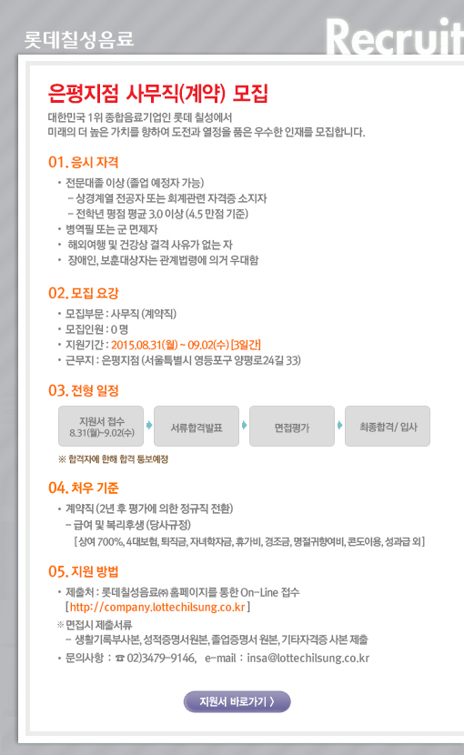 대한민국 1위 종합음료기업인 롯데칠성에서 미래의 더 높은 가치를 향하여 도전과 열정을 품은 우수한 인재를 모집합니다. 

01. 응시자격 
전문대졸 이상 (졸업예정자 가능) 
- 상경계열 전공자 또는 회계관련 자격증 소지자 
- 평점 평균 4.5 만점 기준 3.0 이상 
병역필 또는 군 면제자 
해외여행 및 건강상 결격 사유가 없는 자 
장애인, 보훈대상자는 관계법령에 의거 우대함 

02. 모집요강 
모집부문 : 사무직 (계약직) 
모집인원 : 0 명 
근무지 : 서울특별시 영등포구 양평로24길 33 
지원기간 : 2015.08.31(월) ~ 09.02(수) [3일간] 

03. 전형방법 
지원서 접수 ->서류평가 -> 면접평가 -> 최종합격/입사 
※ 일정은 상황에 따라 변경될 수 있음. 합격자에 한해 합격 통보예정. 

04. 처우기준 
계약직 (2년 후 평가에 의한 정규직 전환) 
- 급여 및 복리후생 (당사규정) 
[상여 700%, 4대보험, 퇴직금, 자녀학자금, 휴가비, 경조금, 명절귀향여비, 콘도이용, 성과급 외] 

05. 지원방법 
제출처 : 롯데칠성음료㈜ 홈페이지를 통한 On-Line 접수 [ http://company.lottechilsung.co.kr ] 
※ 면접 시 제출서류 : 성적증명서 사본, 졸업증명서 사본, 기타자격증 사본 (입사지원서 기재 자격증 必) 제출 
문의사항 : ☎ 02)3479-9146, e-mail : insa@lottechilsung.co.kr  
 
 공고내용   
대한민국 1위 종합음료기업인 롯데칠성에서 미래의 더 높은 가치를 향하여 도전과 열정을 품은 우수한 인재를 모집합니다. 

01. 응시자격 
전문대졸 이상 (졸업예정자 가능) 
- 상경계열 전공자 또는 회계관련 자격증 소지자 
- 평점 평균 4.5 만점 기준 3.0 이상 
병역필 또는 군 면제자 
해외여행 및 건강상 결격 사유가 없는 자 
장애인, 보훈대상자는 관계법령에 의거 우대함 

02. 모집요강 
모집부문 : 사무직 (계약직) 
모집인원 : 0 명 
근무지 : 서울특별시 영등포구 양평로24길 33 
지원기간 : 2015.08.31(월) ~ 09.02(수) [3일간] 

03. 전형방법 
지원서 접수 ->서류평가 -> 면접평가 -> 최종합격/입사 
※ 일정은 상황에 따라 변경될 수 있음. 합격자에 한해 합격 통보예정. 

04. 처우기준 
계약직 (2년 후 평가에 의한 정규직 전환) 
- 급여 및 복리후생 (당사규정) 
[상여 700%, 4대보험, 퇴직금, 자녀학자금, 휴가비, 경조금, 명절귀향여비, 콘도이용, 성과급 외] 

05. 지원방법 
제출처 : 롯데칠성음료㈜ 홈페이지를 통한 On-Line 접수 [ http://company.lottechilsung.co.kr ] 
※ 면접 시 제출서류 : 성적증명서 사본, 졸업증명서 사본, 기타자격증 사본 (입사지원서 기재 자격증 必) 제출 
문의사항 : ☎ 02)3479-9146, e-mail : insa@lottechilsung.co.kr 