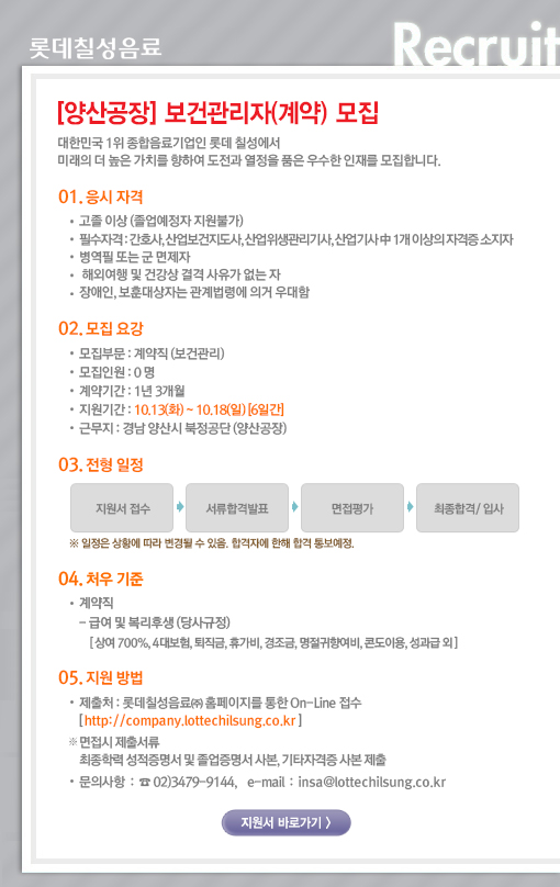 [양산공장] 보건관리자(계약) 모집
대한민국 1위 종합음료기업인 롯데칠성에서 미래의 더 높은 가치를 향하여 도전과 열정을 품은 우수한 인재를 모집합니다. 

01. 응시자격 
고졸 이상 (졸업예정자 지원불가) 
필수 자격 : 간호사, 산업보건지도사, 산업위생관리기사, 산업기사 中 1개 이상의 자격증 소지자 
병역필 또는 군 면제자 
해외여행 및 건강상 결격 사유가 없는 자 
장애인, 보훈대상자는 관계법령에 의거 우대함 

02. 모집요강 
모집부문 : 계약직 (보건관리) 
모집인원 : 0 명 
계약기간 : 1년 3개월 
근무지 : 경남 양산시 북정공단 (양산공장) 
지원기간 : 2015.10.13(화) ~ 10.18(일) [6일간] 

03. 전형방법 
지원서 접수 ->서류평가 -> 면접평가 -> 최종합격/입사 
※ 일정은 상황에 따라 변경될 수 있음. 합격자에 한해 합격 통보예정. 

04. 처우기준 
계약직 
- 급여 및 복리후생 (당사규정) 
[상여 700%, 4대보험, 퇴직금, 휴가비, 경조금, 명절귀향여비, 콘도이용, 성과급 외] 

05. 지원방법 
제출처 : 롯데칠성음료㈜ 홈페이지를 통한 On-Line 접수 [ http://company.lottechilsung.co.kr ] 
※ 면접 시 제출서류 : 최종학력 성적 및 졸업증명서 사본, 기타자격증 사본 (입사지원서 기재 자격증 必) 제출 
문의사항 : ☎ 02)3479-9144, e-mail : insa@lottechilsung.co.kr