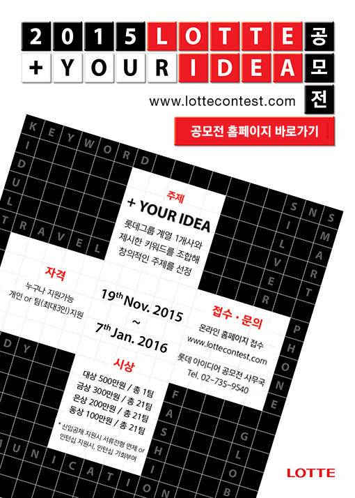 2015 lotte your idea 공모전

01. 주제 
your idea
롯데그룹 계열 1개사와 제시한 키워드를 조합해 창의적인 주제를 선정 

02. 자격
누구나 지원 가능/ 개인 or 팀(최대 3인) 지원

03. 접수 문의
온라인 홈페이지 접수(www.lottecontest.com)
롯데아이디어 공모전 사무국: Tel) 02-735-9540

04. 기간
2015.11.19 ~ 2016.1.7 

05. 시상
대상 500만원 / 총 1팀
금상 300만원 / 총 21팀
은상 200만원 / 총 21팀
동상 100만원 / 총 21팀

*채용 우대사항
*신입공채 지원시 서류전형 면제 or 인턴십 지원시 인터십 기회부여