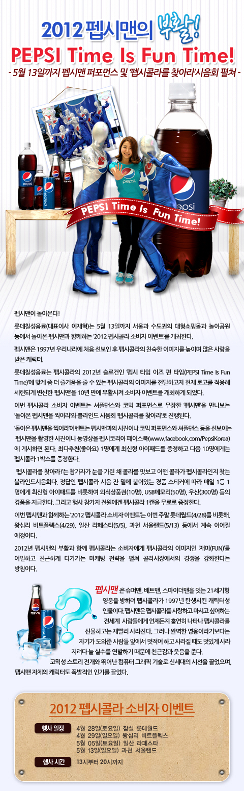 2012 펩시맨의 부활!
PEPSI Time Is Fun Time!
- 5월 13일까지 펩시맨 퍼포먼스 및 `펩시콜라를 찾아라` 시음회 펼쳐

펩시맨이 돌아온다!

롯데칠성음료(대표이사 이재혁)는 5월 13일까지 서울과 수도권의 대형쇼핑몰과 놀이공원 등에서 돌아온 펩시맨과 함께하는 `2012 펩시콜라 소비자 이벤트`를 개최한다.

펩시맨은 1997년 우리나라에 처음 선보인 후 펩시콜라의 친숙한 이미지를 높이며 많은 사랑을 받은 캐릭터.

롯데칠성음료는 펩시콜라의 2012년 슬로건인 `펩시 타임 이즈 펀 타임(PEPSI Time Is Fun Time)에 맞는 펩시콜라의 이미지를 전달하고자 현재 로고를 적용해 세련되게 변신한 `펩시맨`을 10년 만에 부활시켜 이벤트를 개최하게 됐다.

이번 펩시콜라 소비자 이벤트는 셔플댄스와 코믹 퍼포먼스로 무장한 펩시맨을 만나보는 `돌아온 펩시맨을 찍어라`와 블라인드 시음회 `펩시콜라를 찾아라`로 진행된다.

`돌아온 펩시맨을 찍어라`이벤트는 펩시맨과의 사진이나 코믹 퍼포먼스와 셔플댄스 등을 선보이는 펩시맨을 촬영한 사진이나 동영상을 펩시코리아 페이스북에 게시하면 된다. 최다추천(좋아요) 1명에게 최신형 아이패드를 증정하고 다음 10명에게는 펩시콜라 1박스를 증정한다.

`펩시콜라를 찾아라!`는 참가자가 눈을 가린 채 콜라를 맛보고 어떤 콜라가 펩시콜라인지 찾는 블라인드시음회다. 정답인 펩시콜라 시음 잔 밑에 붙어있는 경품 스티커에 따라 매일 1등 1명에게 최신형 아이패드를 비롯하여 외식상품권(10명), USB메모리(50명), 우산(300명) 등의 경품을 지급한다. 그리고 행사 참가자 전원에겐 펩시콜라 1캔을 무료로 증정한다.

2012년 펩시맨의 부활과 함께 펩시콜라는 소비자에게 펩시콜라의 이미지인 `재미(FUN)`를 어필하고 친근하게 다가가는 마케팅 전략을 펼쳐 콜라시장에서의 경쟁을 강화한다는 방침이다.

펩시맨은 슈퍼맨, 배트맨, 스파이더맨을 잇는 21세기형 영웅을 방하며 펩시콜라가 1997년 탄생시킨 캐릭터성 인물이다. 펩시맨은 펩시콜라를 사랑하고 마시고 싶어하는 전세계 사람들에게 언제든지 홀연히 나타나 펩시콜라를 선물하고는 재빨리 사라진다. 그러나 완벽한 영웅이라기보다는 자기가 도와준 사람들 앞에서 멋적어하고 사라질 때도 멋있게 사라지려다 늘 실수를 연발하기 때문에 친근감과 웃음을 준다. 코믹성 스토리 전개와 뛰어난 컴퓨터 그래픽 기술로 신세대의 시선을 끌었으며, 펩시맨 자체의 캐릭터도 폭발적인 인기를 끌었다.

2012 펩시콜라 소비자 이벤트
행사 일정 : 4월 28일(토요일) 잠실 롯데월드
            4월 29일(일요일) 왕십리 비트플렉스
            5월 5일(토요일) 일산 라페스타
            5월 13일(일요일) 과천 서울랜드
행사시간 : 13시부터 20시까지