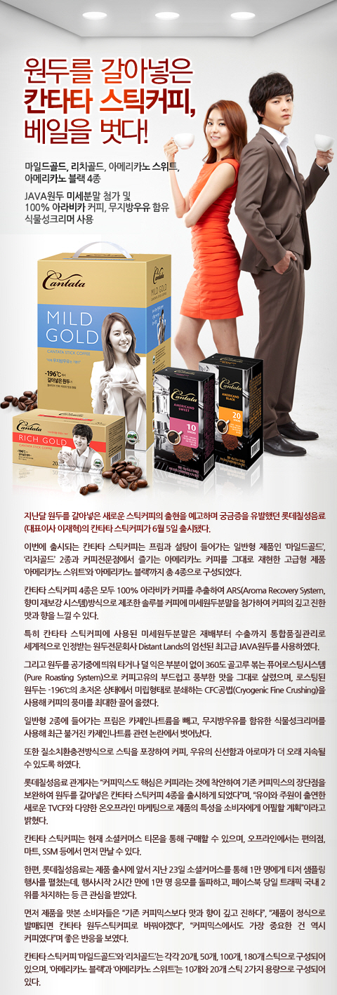 원두를 갈아넣은 칸타타 스틱커피, 베일을 벗다!
마일드골드, 리치골드, 아메리카노 스위트. 아메리카노 블랙 4종
java 원두 미세분말 첨가 및 100% 아라비카 커피, 무지방우유 함유 식물성 크리머 사용

지난달 원두를 갈아넣은 새로운 스틱커피의 출현을 예고하며 궁금증을 유발했던 롯데칠성음료(대표이사: 이재혁)의 칸타타 스틱커피가 6월 5일 출시됐다. 

이번에 출시되는 칸타타 스틱커피는 프림과 설탕이 들어가는 일반형 제품 `마일드골드`, `리치골드` 2종과 커피전문점에서 즐기는 
아메리카노 커피를 재현한 고급형 제품 `아메리카노 스위트`와 `아메리카노 블랙`의 총 4종으로 구성되었다.

칸타타 스틱커피 4종은 모두 100% 아라비카 커피를 추출해 ARS(향미 재보강 시스템)방식으로 제조한 솔루블 커피에 
미세원두분말을 첨가해 커피의 깊고 진한 맛과 향을 느낄 수 있다. 특히 칸타타 스틱커피에 사용된 미세원두분말은 재배부터 수출까지 통합품질관리로 
세계적으로 인정받는 원두전문회사 디스턴트 랜드(Distant Lands)의 엄선된 최고급 JAVA 원두를 사용하였다. 
그리고 원두를 공기 중에 띄워 타거나 덜 익은 부분이 없이 360도 골고루 볶는 퓨어로스팅시스템으로 커피 고유의 부드럽고 풍부한 맛을 그대로 살렸으며, 
로스팅된 원두는 -196℃의 초저온 상태에서 미립형태로 분쇄하는 CFC공법(Cryogenic Fine Crushing)을 사용해 커피의 풍미를 최대한 끌어 올렸다.

일반형 2종에 들어가는 프림은 카제인나트륨을 빼고, 무지방우유를 함유한 식물성크리머를 사용해 최근 불거진 카제인나트륨 관련 논란에서 벗어났다. 

또한 질소치환충전방식으로 스틱을 포장해 커피, 우유의 신선함과 아로마가 더 오래 지속될 수 있도록 했다. 

롯데칠성음료 관계자는 커피믹스도 핵심은 커피라는 것에 착안하여 기존 커피믹스의 장단점을 보완하여 원두를 갈아넣은 칸타타 스틱커피 4종을 출시하게 되었다며, 
유이와 주원이 출연한 새로운 TVCF와 다양한 온오프라인 마케팅으로 제품의 특성을 소비자에게 어필할 계획이라고 밝혔다. 

칸타타 스틱커피는 현재 소셜커머스 티몬을 통해 구매할 수 있으며, 오프라인에서는 편의점, 마트, SSM 등에서 먼저 만날 수 있다. 

한편, 롯데칠성음료는 제품 출시에 앞서 지난 23일 소셜커머스를 통해 1만 명에서 티저 샘플링 행사를 펼쳤는데, 
행사시작 2시간 만에 1만 명 응모를 돌파하고, 페이스북 당일 트래픽 국내 2위를 차지하는 등 큰 관심을 받았다.

먼저 제품을 맛본 소비자들은 기존 커피믹스보다 맛과 향이 깊고 진하다. 
제품이 정식으로 발매되면 칸타타 원두스틱커피로 바꿔야겠다 커피믹스에서도 가장 중요한 건 역시 커피였다며 좋은 반응을 보였다.

칸타타 스틱커피 마일드골드와 리치골드는 각각 20개, 50개, 100개, 180개 스틱으로 구성되어 있으며, 아메리카노 블랙과 아메리카노 스위트는 10개와 20개 
스틱 2가지 용량으로 구성된다.