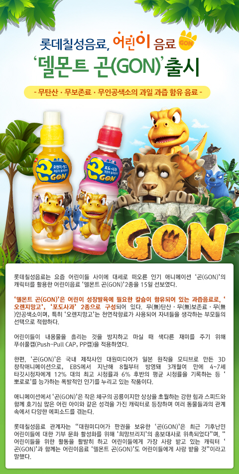 롯데칠성음료, 어린이 음료「델몬트 곤(GON)」출시  
- 무탄산, 무보존료, 무인공색서의 과일 과즙 함유 음료

롯데칠성음료는 요즘 어린이들 사이에 대세로 떠오른 인기 애니메이션 곤(GON)의 캐릭터를 활용한 어린이음료 델몬트 곤 2종을 15일 선보였다.

델몬트 곤은 어린이 성장발육에 필요한 칼슘이 함유되어 있는 과즙음료로, 오렌지망고 포도사과 2종으로 구성되어 있다. 
무탄산, 무보존료, 무인공색소이며, 특히 오렌지망고는 천연착향료가 사용되어 자녀들을 생각하는 부모들의 선택으로 적합하다.

어린이들이 내용물을 흘리는 것을 방지하고 마실 때 색다른 재미를 주기 위해 푸쉬풀캡을 적용하였다.

한편, 곤은 국내 제작사인 대원미디어가 일본 원작을 모티브로 만든 3D 창작애니메이션으로, EBS에서 지난해 8월부터 방영돼 3개월여 만에 
4-7세 타깃시청자에게 12% 대의 최고 시청률과 6% 후반의 평균 시청률을 기록하는 등 뽀로로를 능가하는 폭발적인 인기를 누리고 있는 작품이다.

애니메이션에서 곤은 작은 체구의 공룡이지만 상상을 초월하는 강한 힘과 스피드와 함께 호기심 많은 어린 아이와 같은 성격을 가진 캐릭터로 
등장하며 여러 동물들과의 관계 속에서 다양한 에피소드를 겪는다.

롯데칠성음료 관계자는 대원미디어가 판권을 보유한 곤은 최근 기후난민 어린이들에 대한 기부 문화 활성화를 위해 희망브리지의 홍보대사로 위촉되었다며, 
어린이들을 위한 활동을 활발히 하고 어린이들에게 가장 사랑 받고 있는 캐릭터 곤과 함께는 어린이음료 델몬트곤도 어린이들에게 사랑받을 것이라고 말했다.