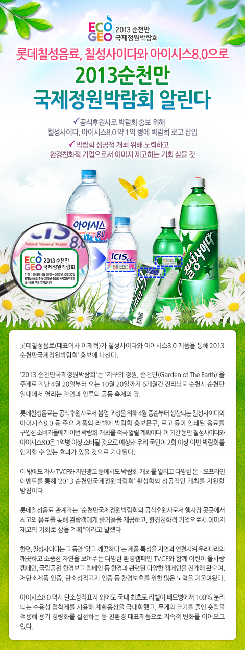 ECOGEO 2013 순천만 국제정원박람회

롯데칠성음료, 칠성사이다와 아이시스 8.0으로 2013순천만 국제정원박람회 알린다
- 공식후원사로 박람회 홍보 위해 칠성사이다, 아이시스 8.0 약 1억 병에 박람회 로고 삽입
- 박람회 성공적 개최 위해 노력하고 환경친화적 기업으로서 이미지 제고하는 기회 삼을 것

롯데칠성음료(대표이사 이재혁)가 칠성사이다와 아이시스8.0 재품을 통해 2013순천만국제정원박람회 홍보에 나선다.

2013 순천만국제정원박람회는 지구의 정원, 순천만을 주제로 지난 4월 20일부터 오는 10월 20일까지 6개월간 전라남도 순천시 순천만 일대에서 열리는 자연과 인류의 공동 축제의 장.

롯데칠성음료는 공식후원사로서 붐업 조성을 위해 4월 중순부터 생산되는 칠성사이다와 아이시스8.0 등 주요 제품의 라벨에 박람회 홍보문구, 로고 등이 인쇄된 음료를 구입한 소비자들에게 이번 박람회 개최를 적극 알릴 계획이다. 이 기간 동안 칠성사이다와 아이시스 8.0은 1억병 이상 소비될 것으로 예상돼 우리 국민이 2회 이상 이번 박람회를 인지할 수 있는 효과가 있을 것으로 기대된다.

이 밖에도 자사 TVCF와 지면광고 등에서도 박람회 개최를 알리고 다양한 온.오프라인 이벤트를 통해 2013 순천만국제정원박람회 활성화와 성공적인 개최를 지원할 방침이다.

롯데칠성음료 관계자는 순천만국제정원박람회의 공식후원사로서 행사장 곳곳에서 최고의 음료를 통해 관람객에게 즐거움을 제공하고, 환경친화적 기업으로서 이미지 제고의 기회로 삼을 계획이라고 말했다.

한편, 칠성사이다는 그동안 맑고 깨끗하다는 제품 특성을 자연과 연결시켜 우리나라의 깨끗하고 소중한 자연을 보여주는 다양한 환경캠페인 TVCF와 함께 어린이 물사랑 캠페인, 국립공원 환경보고 캠페인 등 환경과 관련된 다양한 캠페인을 전개해 왔으며, 저탄소제품 인증, 탄소성적표지 인증 등 환경보호를 위한 많은 노력을 기울여왔다.

아이시스8.0 역시 탄소성적표지 외에도 국내 최초로 라벨이 페트병에서 100% 분리되는 수용성 접착제를 사용해 재활용성을 극대화했고, 무게와 크기를 줄인 숏캡을 적용해 용기 경량화를 실현하는 등 친환경 대표제품으로 지속적 변화를 이어오고 있다.